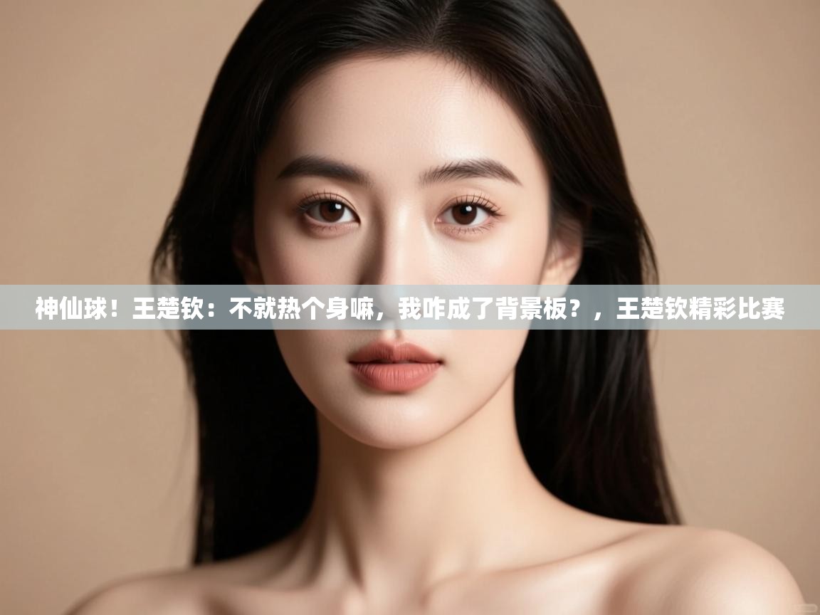 神仙球!王楚钦:不就热个身嘛,我咋成了背景板?,王楚钦精彩比赛 第2张